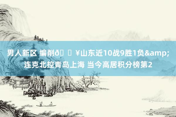 男人新区 编削🔥山东近10战9胜1负&连克北控青岛上海 当今高居积分榜第2