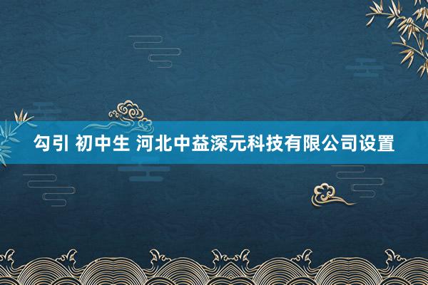 勾引 初中生 河北中益深元科技有限公司设置