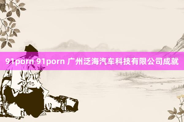 91porn 91porn 广州泛海汽车科技有限公司成就
