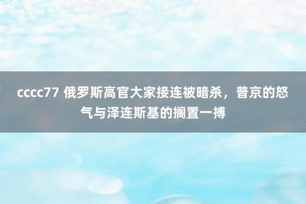 cccc77 俄罗斯高官大家接连被暗杀，普京的怒气与泽连斯基的搁置一搏