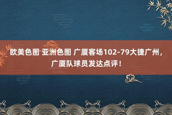欧美色图 亚洲色图 广厦客场102-79大捷广州，广厦队球员发达点评！