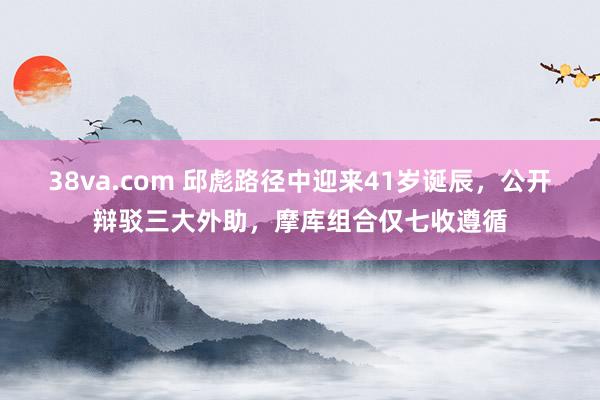 38va.com 邱彪路径中迎来41岁诞辰，公开辩驳三大外助，摩库组合仅七收遵循