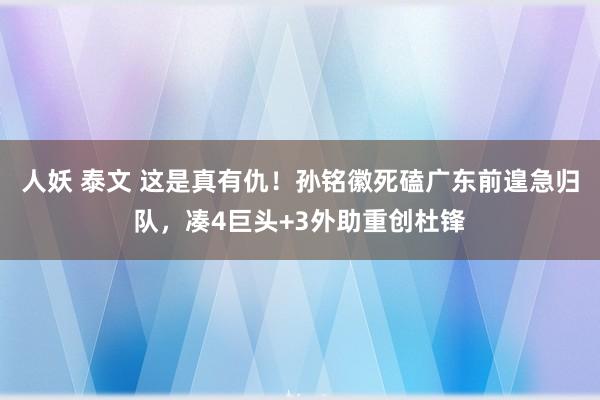 人妖 泰文 这是真有仇！孙铭徽死磕广东前遑急归队，凑4巨头+3外助重创杜锋