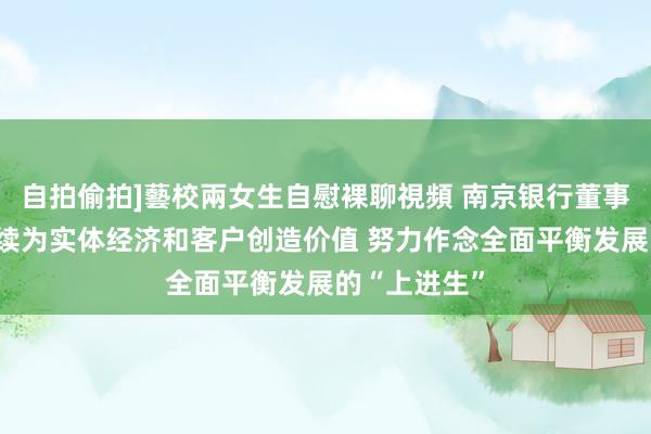 自拍偷拍]藝校兩女生自慰裸聊視頻 南京银行董事长谢宁：抓续为实体经济和客户创造价值 努力作念全面平衡发展的“上进生”