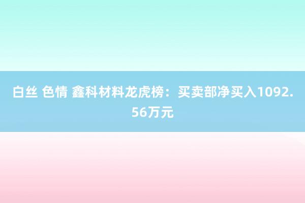 白丝 色情 鑫科材料龙虎榜：买卖部净买入1092.56万元