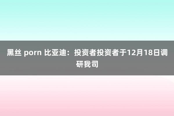 黑丝 porn 比亚迪：投资者投资者于12月18日调研我司