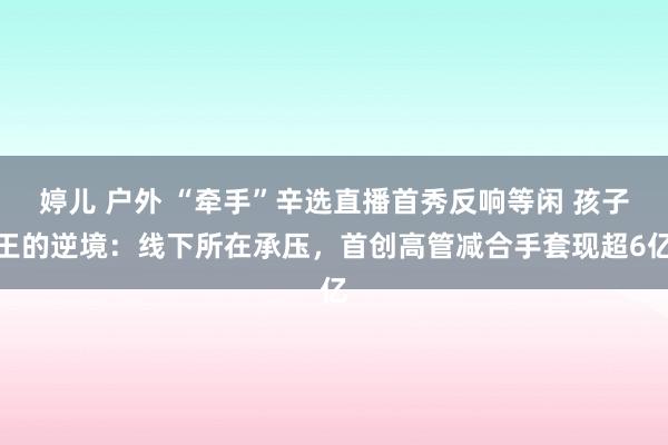 婷儿 户外 “牵手”辛选直播首秀反响等闲 孩子王的逆境：线下所在承压，首创高管减合手套现超6亿