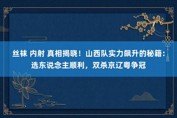丝袜 内射 真相揭晓！山西队实力飙升的秘籍：选东说念主顺利，双杀京辽粤争冠
