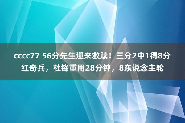 cccc77 56分先生迎来救赎！三分2中1得8分红奇兵，杜锋重用28分钟，8东说念主轮