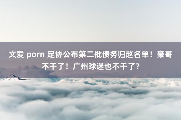 文爱 porn 足协公布第二批债务归赵名单！豪哥不干了！广州球迷也不干了？