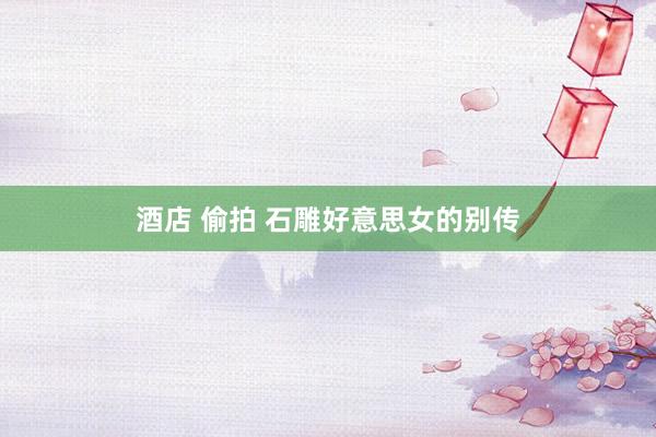 酒店 偷拍 石雕好意思女的别传