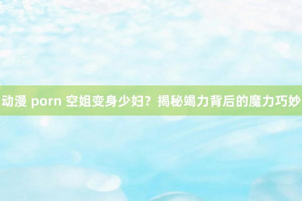 动漫 porn 空姐变身少妇？揭秘竭力背后的魔力巧妙