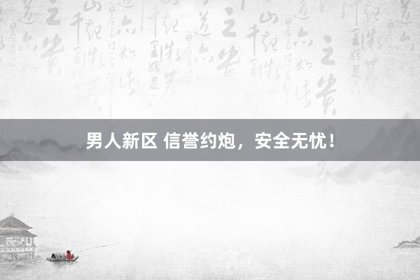 男人新区 信誉约炮，安全无忧！