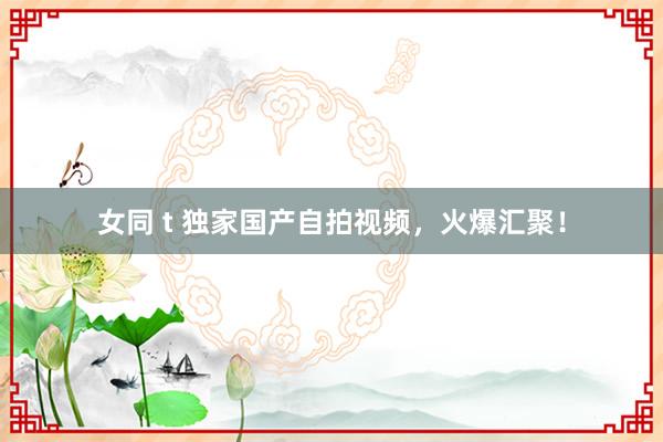 女同 t 独家国产自拍视频，火爆汇聚！