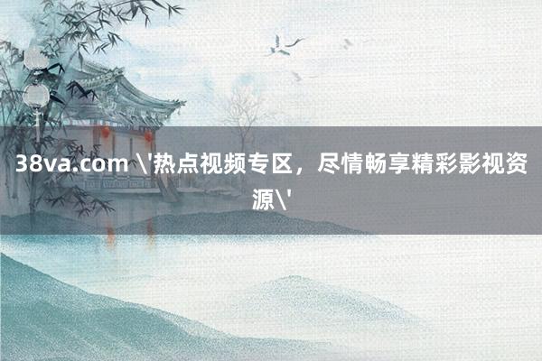 38va.com '热点视频专区，尽情畅享精彩影视资源'