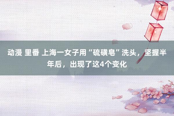 动漫 里番 上海一女子用“硫磺皂”洗头，坚握半年后，出现了这4个变化