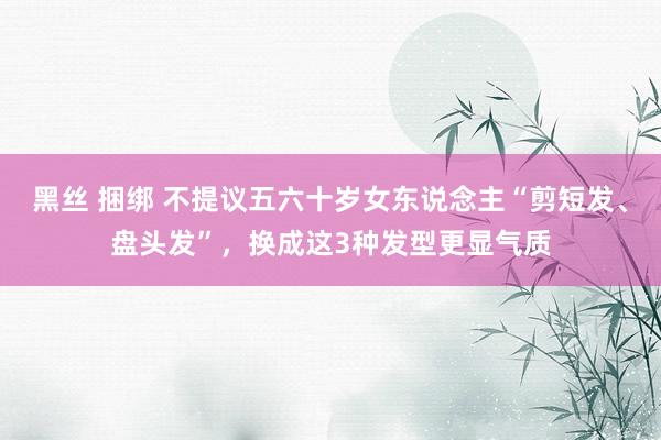 黑丝 捆绑 不提议五六十岁女东说念主“剪短发、盘头发”，换成这3种发型更显气质
