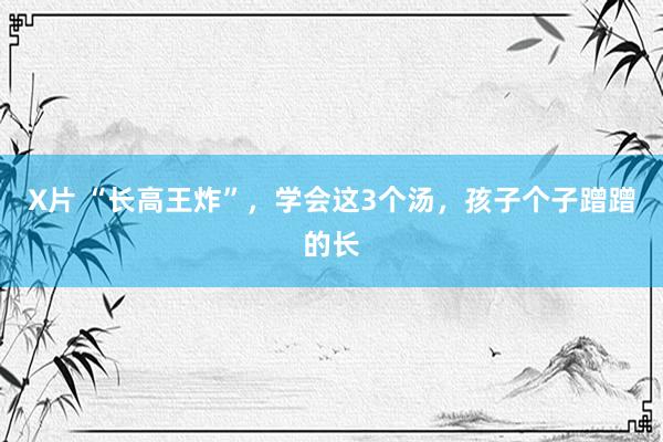 X片 “长高王炸”，学会这3个汤，孩子个子蹭蹭的长