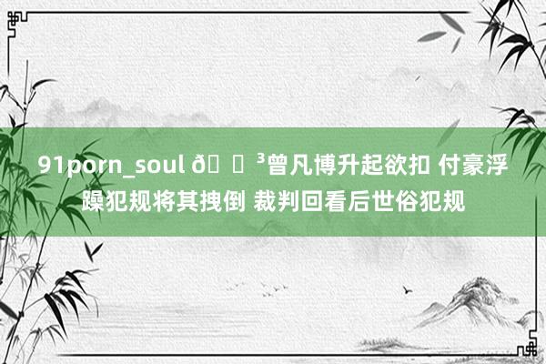 91porn_soul 😳曾凡博升起欲扣 付豪浮躁犯规将其拽倒 裁判回看后世俗犯规