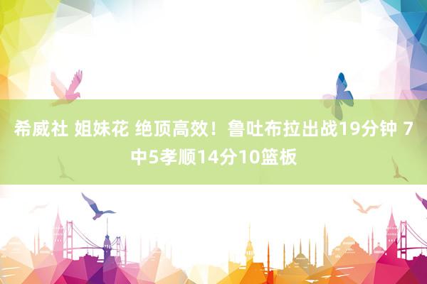 希威社 姐妹花 绝顶高效！鲁吐布拉出战19分钟 7中5孝顺14分10篮板
