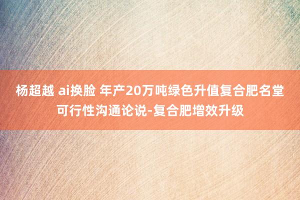 杨超越 ai换脸 年产20万吨绿色升值复合肥名堂可行性沟通论说-复合肥增效升级