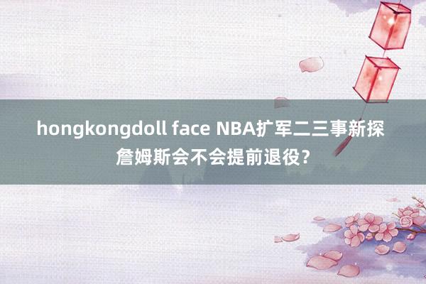 hongkongdoll face NBA扩军二三事新探 詹姆斯会不会提前退役？
