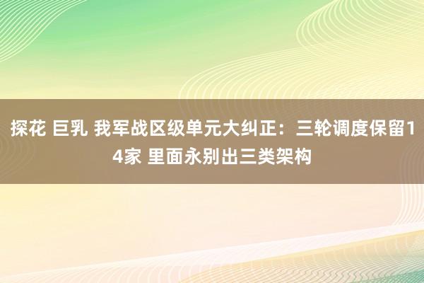 探花 巨乳 我军战区级单元大纠正：三轮调度保留14家 里面永别出三类架构