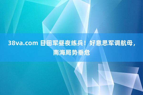 38va.com 目田军昼夜练兵！好意思军调航母，南海局势垂危