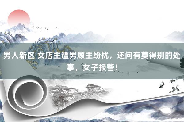 男人新区 女店主遭男顾主纷扰，还问有莫得别的处事，女子报警！