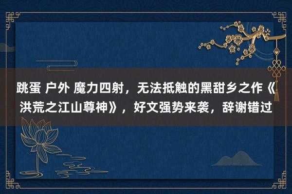 跳蛋 户外 魔力四射，无法抵触的黑甜乡之作《洪荒之江山尊神》，好文强势来袭，辞谢错过