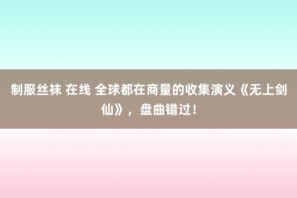 制服丝袜 在线 全球都在商量的收集演义《无上剑仙》，盘曲错过！