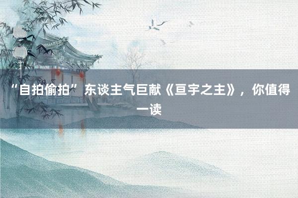“自拍偷拍” 东谈主气巨献《亘宇之主》，你值得一读