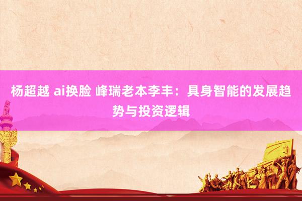 杨超越 ai换脸 峰瑞老本李丰：具身智能的发展趋势与投资逻辑