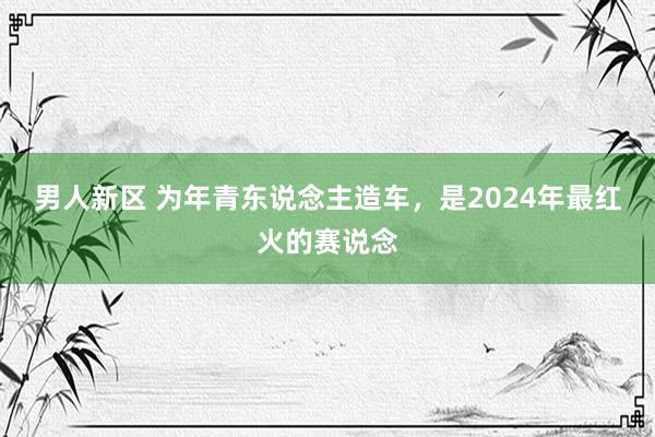 男人新区 为年青东说念主造车，是2024年最红火的赛说念