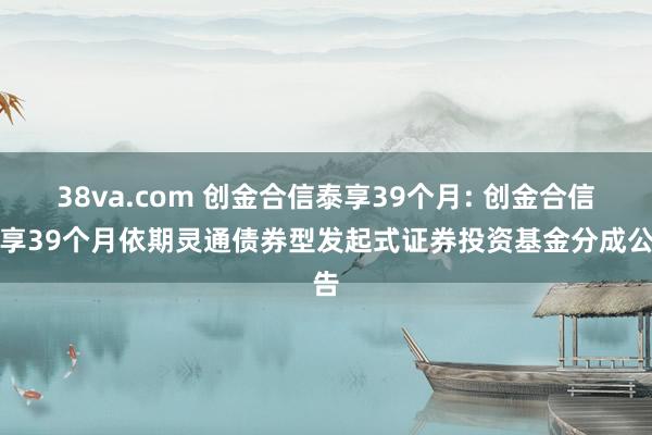 38va.com 创金合信泰享39个月: 创金合信泰享39个月依期灵通债券型发起式证券投资基金分成公告