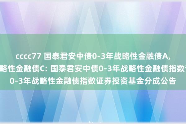cccc77 国泰君安中债0-3年战略性金融债A,国泰君安中债0-3年战略性金融债C: 国泰君安中债0-3年战略性金融债指数证券投资基金分成公告