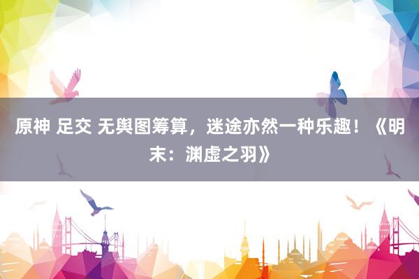 原神 足交 无舆图筹算，迷途亦然一种乐趣！《明末：渊虚之羽》