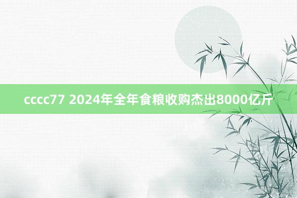 cccc77 2024年全年食粮收购杰出8000亿斤
