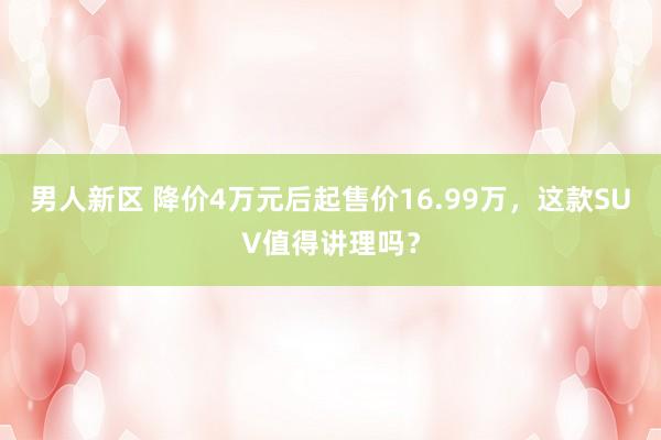 男人新区 降价4万元后起售价16.99万，这款SUV值得讲理吗？
