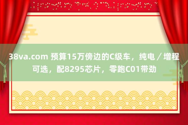 38va.com 预算15万傍边的C级车，纯电／增程可选，配8295芯片，零跑C01带劲