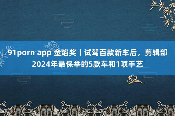 91porn app 金焰奖丨试驾百款新车后，剪辑部2024年最保举的5款车和1项手艺