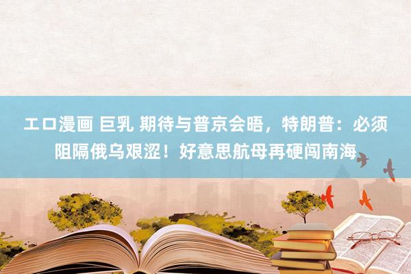エロ漫画 巨乳 期待与普京会晤，特朗普：必须阻隔俄乌艰涩！好意思航母再硬闯南海