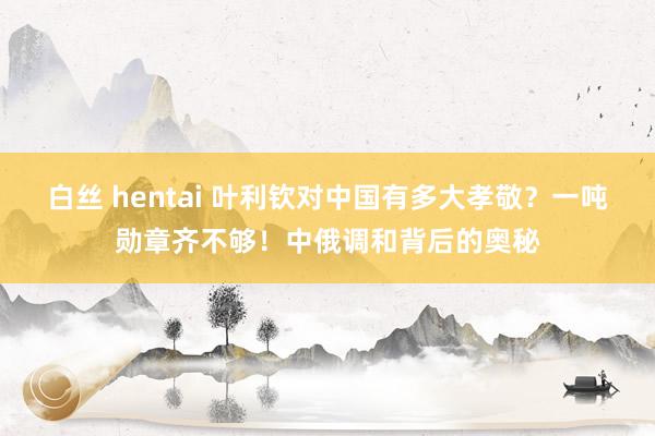 白丝 hentai 叶利钦对中国有多大孝敬？一吨勋章齐不够！中俄调和背后的奥秘