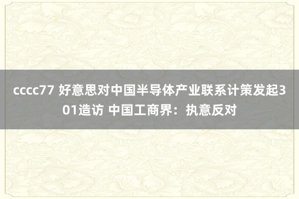 cccc77 好意思对中国半导体产业联系计策发起301造访 中国工商界：执意反对