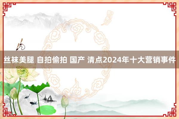 丝袜美腿 自拍偷拍 国产 清点2024年十大营销事件