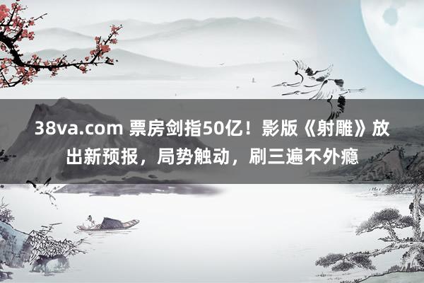 38va.com 票房剑指50亿！影版《射雕》放出新预报，局势触动，刷三遍不外瘾