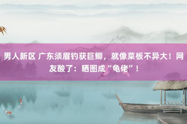男人新区 广东须眉钓获巨鲫，就像菜板不异大！网友酸了：晒图成“龟佬”！