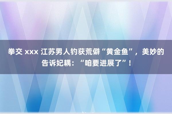拳交 xxx 江苏男人钓获荒僻“黄金鱼”，美妙的告诉妃耦：“咱要进展了”！