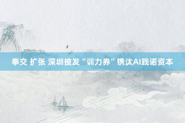 拳交 扩张 深圳披发“训力券”镌汰AI践诺资本