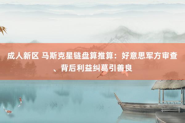 成人新区 马斯克星链盘算推算：好意思军方审查、背后利益纠葛引善良